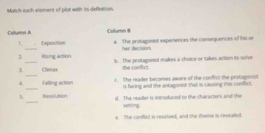 Match each element of plot with its definition.
Column A Column B
_
1. Exposition a. The protagonist experiences the consequences of his or
her decision.
_
2 Rising action
b. The protagonist makes a choice or takes action to solve
_
3. Climax the conflict.
_
4. Falling action c. The reader becomes aware of the conflict the protagonist
is facing and the antagonist that is causing this conflict.
_
5. Resolution
d. The reader is introduced to the characters and the
setting.
e. The conflict is resolved, and the theme is revealed.