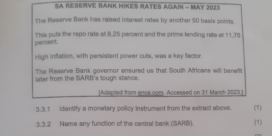 SA RESERVE BANK HIKES RATES AGAIN - MAY 2023 
The Reserve Bank has raised interest rates by another 50 basis points. 
This puts the repo rate at 8,25 percent and the prime lending rate at 11,75
percent. 
High inflation, with persistent power cuts, was a key factor. 
The Reserve Bank governor ensured us that South Africans will benefit 
later from the SARB's tough stance. 
[Adapted from enca.com. Accessed on 31 March 2023.] 
3.3.1 Identify a monetary policy instrument from the extract above. (1) 
3.3.2 Name any function of the central bank (SARB). (1)