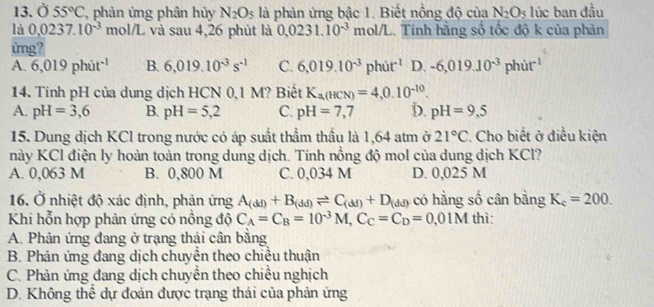 Ở 55°C , phản ứng phân hủy N_2O_5 là phản ứng bậc 1. Biết nồng độ của N_2O s lúc ban đầu
là 0.0237.10^(-3) mol/L và sau 4,26 phút là 0.0231.10^(-3) mc 1/1 L. Tính hằng số tốc độ k của phản   
ứng?
A. 6,019phit^(-1) B. 6,019.10^(-3)s^(-1) C. 6,019.10^(-3)phit^(-1) D. -6,019.10^(-3)phit^(-1)
14. Tính pH của dung dịch HCN 0,1 M? Biết K_a(HCN)=4,0.10^(-10).
A. pH=3,6 B. pH=5,2 C. pH=7,7 D. pH=9,5
15. Dung dịch KCl trong nước có áp suất thầm thầu là 1,64 atm ở 21°C. Cho biết ở điều kiện
này KCl điện ly hoàn toàn trong dung dịch. Tính nồng độ mol của dung dịch KCl?
A. 0,063 M B. 0,800 M C. 0,034 M D. 0,025 M
16. Ở nhiệt độ xác định, phản ứng A_(dd)+B_(dd)leftharpoons C_(dd)+D_(dd) có hằng số cân bằng K_c=200.
Khi hỗn hợp phản ứng có nồng độ C_A=C_B=10^(-3)M,C_C=C_D=0,01M thì:
A. Phản ứng đang ở trạng thái cân bằng
B. Phản ứng đang dịch chuyển theo chiều thuận
C. Phản ứng đang dịch chuyển theo chiều nghịch
D. Không thể dự đoán được trạng thái của phản ứng