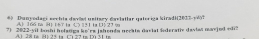 Dunyodagi nechta davlat unitary davlatlar qatoriga kiradi(2022-yil)?
A) 166 ta B) 167 ta C) 151 ta D) 27 ta
7) 2022 -yil boshi holatiga ko`ra jahonda nechta davlat federativ davlat mavjud edi?
A) 28 ta B) 25 ta C) 27 ta D) 31 ta