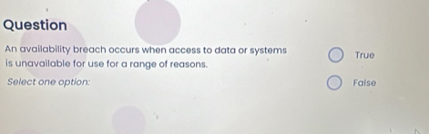 Question
An availability breach occurs when access to data or systems True
is unavailable for use for a range of reasons.
Select one option: False