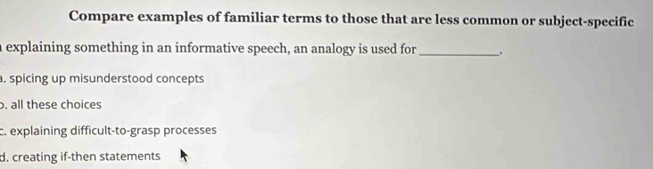 Compare examples of familiar terms to those that are less common or subject-specific
a explaining something in an informative speech, an analogy is used for _.
. spicing up misunderstood concepts
o. all these choices
c. explaining difficult-to-grasp processes
d. creating if-then statements