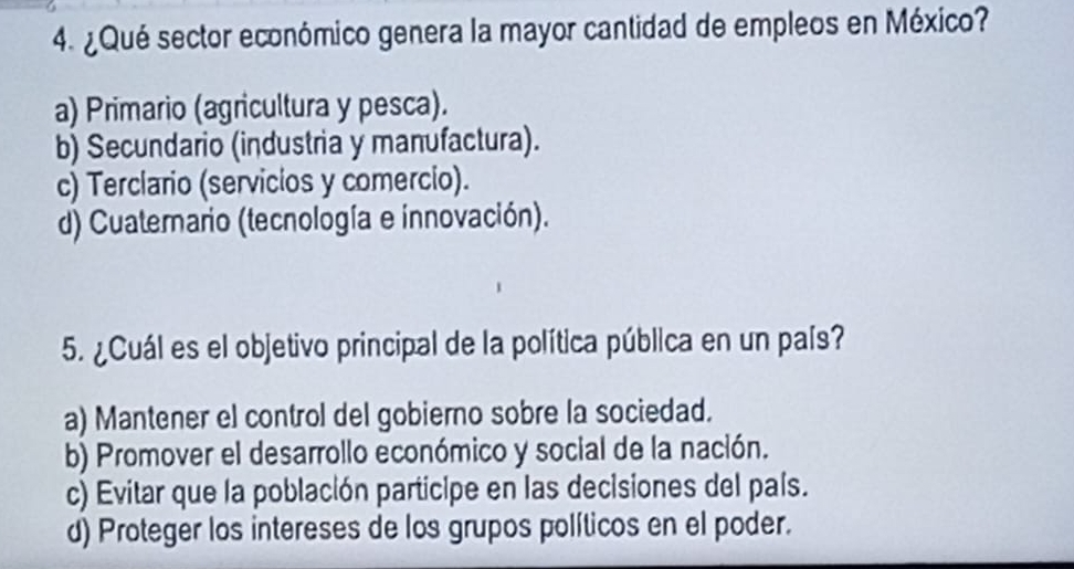 ¿ Qué sector económico genera la mayor cantidad de empleos en México?
a) Primario (agricultura y pesca).
b) Secundario (industria y manufactura).
c) Terclario (servicios y comercio).
d) Cuaterario (tecnología e innovación).
5. ¿Cuál es el objetivo principal de la política pública en un país?
a) Mantener el control del gobierno sobre la sociedad.
b) Promover el desarrollo económico y social de la nación.
c) Evitar que la población participe en las decisiones del país.
d) Proteger los intereses de los grupos políticos en el poder.