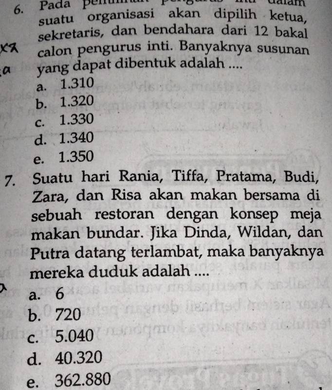 Pada pen
suatu organisasi akan dipilih ketua,
sekretaris, dan bendahara dari 12 bakal
calon pengurus inti. Banyaknya susunan
yang dapat dibentuk adalah ....
a. 1.310
b. 1.320
c. 1.330
d. 1.340
e. 1.350
7. Suatu hari Rania, Tiffa, Pratama, Budi,
Zara, dan Risa akan makan bersama di
sebuah restoran dengan konsep meja
makan bundar. Jika Dinda, Wildan, dan
Putra datang terlambat, maka banyaknya
mereka duduk adalah ....
a. 6
b. 720
c. 5.040
d. 40.320
e. 362.880