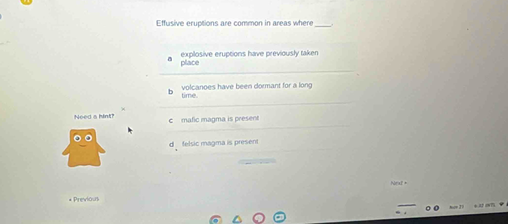 Effusive eruptions are common in areas where_ .
explosive eruptions have previously taken
a place
b volcanoes have been dormant for a long
time.
×
Need a hint?
c mafic magma is present
d felsic magma is present
Next +
Previous
Now 21 12 1NT