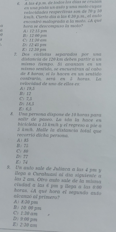 A las 4 p.m. de todos los días se cruzan
en una pista un auto y una moto cuyas
velocidades respectivas son de 70 y 50
km/h. Cierto día a las 6:30 p.m., el auto
encontró malograda a la moto. ¿A qué
a hora se descompuso la moto?
a A) 12:15 pm
0 B) 12:00 pm
s C ) 11:30 am
D) 12:45 pm
E) 12:30 pm
7. Dos ciclistas separados por una
distancia de 120 km deben partir a un
mismo tiempo. Si avanzan en un
mismo sentido, se encuentran al cabo
de 8 horas; si lo hacen en un sentido
contrario, será en 5 horas. La
velocidad de uno de ellos es:
A 19,5
B 12
C) 7,5
D 18,5
E 6,5
8. Una persona dispone de 10 horas para
salir de paseo. La ida la hace en
bicicleta a 15 km/h y el regreso a pie a
5 km/h. Halle la distancia total que
recorrió dicha persona.
A 85
B 75
C 80
D 77
E 74
9. Un auto sale de Juliaca a las 4 pm y
llega a Curahuasi al día siguiente a
las 2 am. Otro auto sale de la misma
ciudad a las 6 pm y llega a las 0:00 
horas. ¿A qué hora el segundo auto
alcanzó al primero?
A) 8:30 pm
B) 10:00 pm
C) 1:30 am
D) 9:00 pm
E) 2:30 am