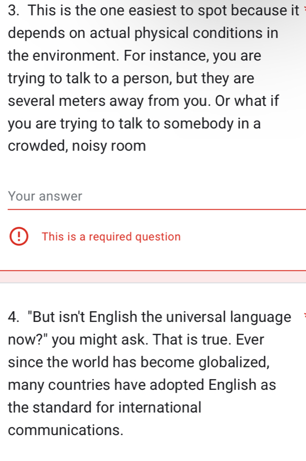 This is the one easiest to spot because it 
depends on actual physical conditions in 
the environment. For instance, you are 
trying to talk to a person, but they are 
several meters away from you. Or what if 
you are trying to talk to somebody in a 
crowded, noisy room 
Your answer 
. This is a required question 
4. "But isn't English the universal language 
now?" you might ask. That is true. Ever 
since the world has become globalized, 
many countries have adopted English as 
the standard for international 
communications.