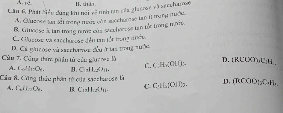 A. rễ. B. thân.
Câu 6. Phát biểu đúng khí nói về tính tan của glucose và saccharose
A. Glucose tan tốt trong nước còn saccharose tan ít trong nước.
B. Glucose ít tan trong nước còn saccharose tan tốt trong nước.
C. Glucose và saccharose đều tan tốt trong nước.
D. Cả glucose và saccharose đều ít tan trong nước.
Câu 7. Công thức phân tử của glucose là D. (RCOO)_3C_3H_5.
A. C_6H_12O_6. B. C_12H_22O_11.
C. C_3H_5(OH)_3. 
Câu 8. Công thức phân tử của saccharose là
D.
A. C_6H_12O_6. B. C_12H_22O_11.
C. C_3H_5(OH)_3. (RCOO)_3C_3H_5.