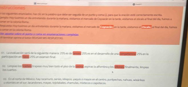 estrucciones 
e s sepientes enundados four die en la pelabra que debe ser seguide de un punto y come (), para que la oración esté conectamente escrita 
empo Hay buirdo en de emerendo durante la mañana, vistamos el mercado de Coypacán en la tarde, vistamos el zocalo al final del día, fumos a 
coner en a coionia Rona 
nguedóa foy toimos un de emorendo durante la mañara, vistamos el mercado de Coyaacin, en la tarde, visitamos el Zócala, al final del día, fulmos 
e corer en de coéome fome 
Ves aponte sobne el punto y come en anomeraciones complejes 
A tarminar oprime el úmón REaSAP MS REst estos 
01. La eustivación sera de la siguiente marera: 25% es de tareas) 25% es en el desarrollo de una competencial 25% en la 
perlcpación en dase, 25% un examen final. 
62. Limpias los taous) trapeas muy bien todo el piso de la cocina) aspiras la alfombra y los siliones, finalmente, limpias 
lss cuees 
65. En el norte de México, hay raramuris, series, kikapús, yaquis o mayos en el centro, purépechas, nahuas, wixārikas 
u otories en el sur, lacandones, mayas, tojolabales, chamulas, mixtecos o zapotecos.