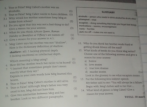 True or False? Meg Cabot's mother was an
alcoholic. (1) GLOSSARY
2. True or false? Meg Cabot wants to have children. (1) alcoholic - person who needs to drink alcohol/be drunk often
home from school?
(2)
3.1 Why would her mother sometimes keep Meg at attempted - tried escapism - doing something that helps you forget bad things
motivations - reasons, encouragement
3.2 Do you agree that this was not a bad thing to do? nasty - homble
Give a reason for your answer. (3)
4.1 What do you think African Queen, Roman puts me off - makes me not want to
Holiday or Breakfast at Tiffany's are names of? (1)
4.2 Give a reason for your answer in 4.1. (1)
S. Meg Cabot says her mother was not "shallow".
11. Why do you think her brother works hard at
Here is the dictionary definition of shallow: getting drunk drivers off the road? G
shallow: adj: 1 lacking physical depth 12. What kinds of books do you think Meg writes?
2 lacking emotional or intellectual depth. Choose one of the following answers and give a
Which meaning is Meg using? (1) reason for your answer:
6. How did her mother teach her never to be bored? (2) a) horror
7. “I learned that sometimes people don't mean b) love stories c) true love dramas
exactly what they say." d) murder stories (1+2
Explain in your own words how Meg learned this
lesson. (2) Look in the glossary to see what escapism means.
8. True or False? Meg Cabot's mother is still alive. (1) 13. Put the following into indirect speech:
9. True or False? Although Meg's father was very My father said to me: "You will always be a failure."
Begin with: Meg's father said to her that .
cruel to her. Meg did not hate him. (1) 14. What kind of person is Meg Cabot? Give a
10. Give two similarities between Meg and her reason for your answer.
brother. Look in two different paragraphs. (4) TOTAL: 30 mark