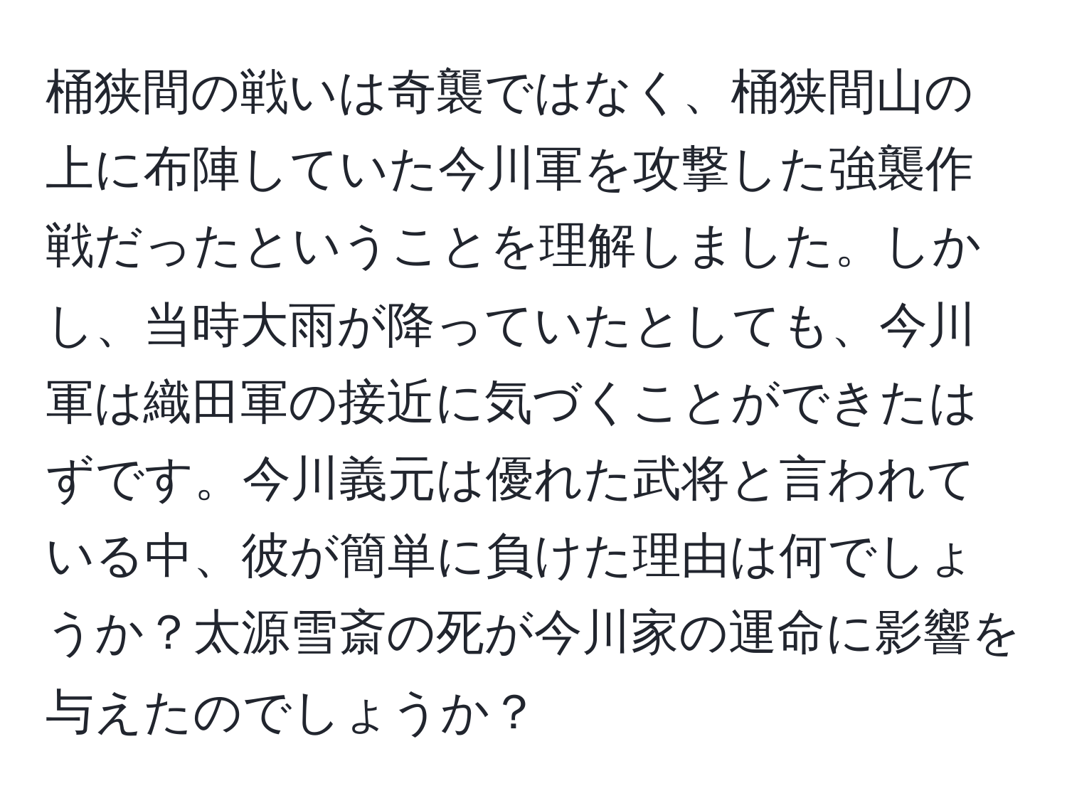 桶狭間の戦いは奇襲ではなく、桶狭間山の上に布陣していた今川軍を攻撃した強襲作戦だったということを理解しました。しかし、当時大雨が降っていたとしても、今川軍は織田軍の接近に気づくことができたはずです。今川義元は優れた武将と言われている中、彼が簡単に負けた理由は何でしょうか？太源雪斎の死が今川家の運命に影響を与えたのでしょうか？