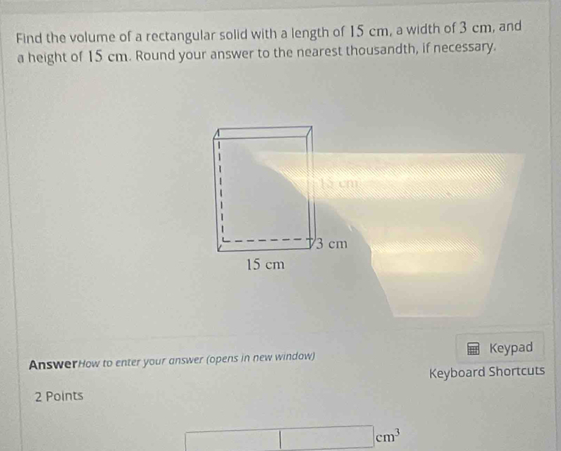 Find the volume of a rectangular solid with a length of 15 cm, a width of 3 cm, and 
a height of 15 cm. Round your answer to the nearest thousandth, if necessary. 
AnswerHow to enter your answer (opens in new window) Keypad 
Keyboard Shortcuts 
2 Points
□ cm^3