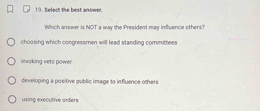 Select the best answer.
Which answer is NOT a way the President may influence others?
choosing which congressmen will lead standing committees
invoking veto power
developing a positive public image to influence others
using executive orders