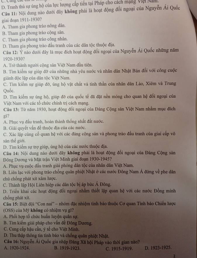 Cũng các ci
D. Tranh thủ sự ủng hộ của lực lượng cấp tiến tại Pháp cho cách mạng Việt Nam.
Câu 11: Nội dung nào dưới đây không phải là hoạt động đối ngoại của Nguyễn Ái Quốc
giai doạn 1911-1930?
A. Tham gia phong trào nông dân.
B. Tham gia phong trào cộng sản.
C. Tham gia phong trào công nhân.
D. Tham gia phong trào đấu tranh của các dân tộc thuộc địa.
Câu 12: Ý nào dưới đây là mục đích hoạt động đối ngoại của Nguyễn Ái Quốc những năm
1920-1930?
A. Trở thành người cộng sản Việt Nam đầu tiên.
B. Tìm kiếm sự giúp đỡ của những nhà yêu nước và nhân dân Nhật Bản đối với công cuộc
giành độc lập của dân tộc Việt Nam.
C. Tìm kiếm sự giúp đỡ, ủng hộ vật chất và tinh thần của nhân dân Lào, Xiêm và Trung
Quốc.
D. Tìm kiếm sự ủng hộ, giúp đỡ của quốc tế đã đặt nền móng cho quan hệ đối ngoại của
Việt Nam với các tổ chức chính trị cách mạng.
Câu 13: Từ năm 1930, hoạt động đối ngoại của Đảng Cộng sản Việt Nam nhằm mục đích
gì?
A. Phục vụ đấu tranh, hoàn thành thống nhất đất nước.
B. Giải quyết vấn đề thuộc địa của các nước.
C. Xác lập củng cố quan hệ với các đảng cộng sản và phong trào đấu tranh của giai cấp vô
sản thế giới.
D. Tìm kiểm sự trợ giúp, ủng hộ của các nước thuộc địa.
Câu 14: Nội dung nào dưới đây không phải là hoạt động đối ngoại của Đảng Cộng sản
Đông Dương và Mặt trận Việt Minh giai đoạn 1930-1945?
A. Phục vụ cuộc đấu tranh giải phóng dân tộc của nhân dân Việt Nam.
B. Liên lạc với phong trào chống quân phiệt Nhật ở các nước Đông Nam Á đứng về phe dân
chủ chống phát xít xâm lược.
C. Thành lập Hội Liên hiệp các dân tộc bị áp bức Á Đông.
D. Triển khai các hoạt động đối ngoại nhằm thiết lập quan hệ với các nước Đồng minh
chống phát xít.
Câu 15: Biệt đội “Con nai” - nhóm đặc nhiệm tình báo thuộc Cơ quan Tình báo Chiến lược
(OSS) của Mỹ không có nhiệm vụ gì?
A. Phối hợp tổ chức huấn luyện quân sự.
B. Tìm kiếm giải pháp cho vấn đề Đông Dương.
C. Cung cấp hậu cần, ý tế cho Việt Minh.
D. Thu thập thông tin tình báo và chống quân phiệt Nhật.
Câu 16: Nguyễn Ái Quốc gia nhập Đảng Xã hội Pháp vào thời gian nào?
A. 1920-1924. B. 1919-1923. C. 1915-1919. D. 1923-1925.
2