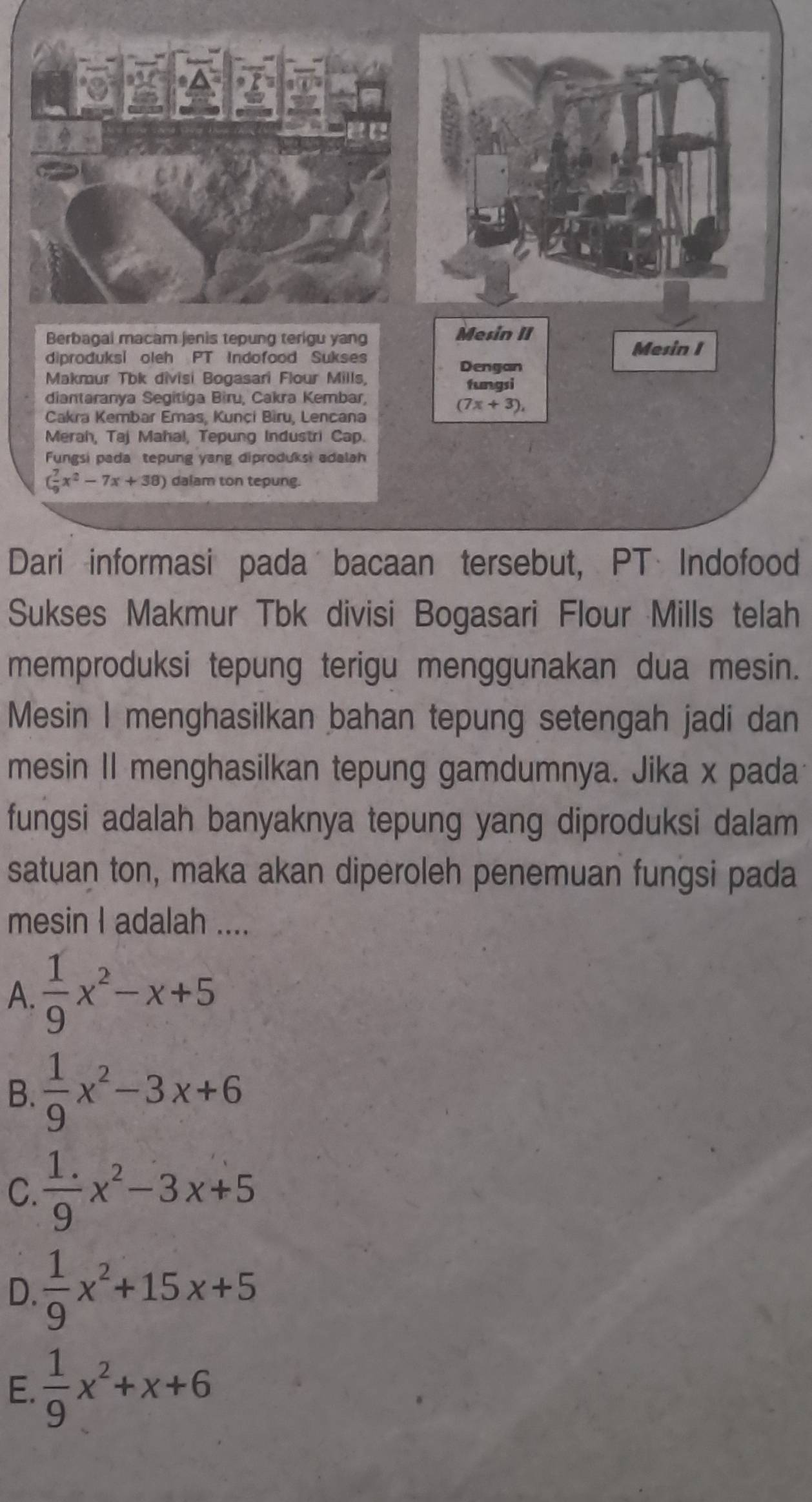 Mesin II
diproduksi oleh PT Indofood Sukses
Mesin I
Dengan
Makmur Tbk divisi Bogasari Flour Mills, fungsi
diantaranya Segitiga Bìru, Cakra Kembar,
(7x+3), 
Cakra Kembar Emas, Kunci Bìru, Lencana
Merah, Taj Mahal, Tepung Industri Cap.
Fungsi pada tepung yang diproduksi adalah
( 7/9 x^2-7x+38) dalam ton tepung.
Dari informasi pada bacaan tersebut, PT Indofood
Sukses Makmur Tbk divisi Bogasari Flour Mills telah
memproduksi tepung terigu menggunakan dua mesin.
Mesin I menghasilkan bahan tepung setengah jadi dan
mesin Il menghasilkan tepung gamdumnya. Jika x pada
fungsi adalah banyaknya tepung yang diproduksi dalam
satuan ton, maka akan diperoleh penemuan fungsi pada
mesin I adalah ....
A.  1/9 x^2-x+5
B.  1/9 x^2-3x+6
C.  (1.)/9 x^2-3x+5
D.  1/9 x^2+15x+5
E.  1/9 x^2+x+6