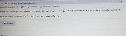 Chrmtam Du:Nihoor: 22-2) ! * Lingit [ iénite Campue Campua Pare Bashiscen 
A measurement using a caler macked to a stxomenth of an inch is reported an 4 7/16  inches. What is se range of valses for the actuail measurement?" 
Ener the carrect values as mound fractions in incoeasing onder in the boxes 
Show Hiots
