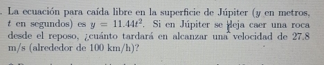 La ecuación para caída libre en la superficie de Júpiter (y en metros, 
t en segundos) es y=11.44t^2. Si en Júpiter se eja caer una roca 
desde el reposo, ¿cuánto tardará en alcanzar una velocidad de 27.8
m/s (alrededor de 100 km/h)?