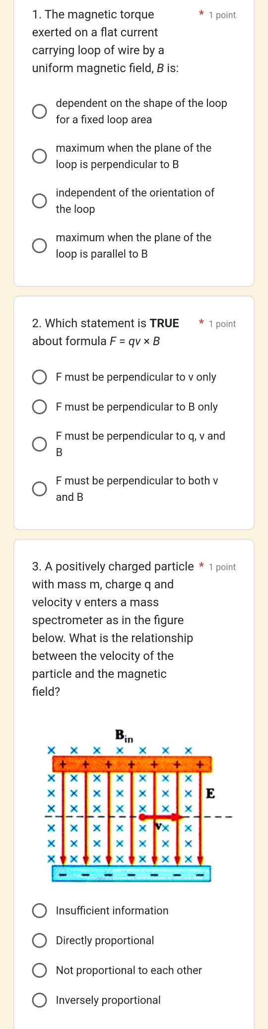 The magnetic torque 1 point
exerted on a flat current
carrying loop of wire by a
uniform magnetic field, B is:
dependent on the shape of the loop
for a fixed loop area
maximum when the plane of the
loop is perpendicular to B
independent of the orientation of
the loop
maximum when the plane of the
loop is parallel to B
2. Which statement is TRUE 1 point
about formula F=qv* B
F must be perpendicular to v only
F must be perpendicular to B only
F must be perpendicular to q, v and
B
F must be perpendicular to both v
and B
3. A positively charged particle * 1 point
with mass m, charge q and
velocity v enters a mass
spectrometer as in the figure
below. What is the relationship
between the velocity of the
particle and the magnetic
field?
Insufficient information
Directly proportional
Not proportional to each other
Inversely proportional