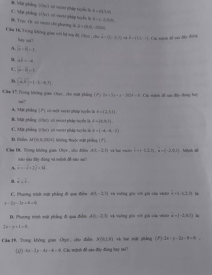 B. Mặt phẳng (Oxz) có vectơ pháp tuyển là vector n=(0;3;0).
C. Mặt phẳng (Oyz) có vectơ pháp tuyển là vector n=(-2;0;0).
D. Trục Oz có vectơ chỉ phương là vector a=(0;0;-2024).
Câu 16. Trong không gian với hệ toạ độ Oxyz , cho vector a=(1;-2;3) và vector b=(1;1;-1). Các mệnh đề sau đây đúng
hay sai?
A. |vector a+vector b|=3.
B. vector avector b=-4.
C. |vector a-vector b|=5.
D. [vector a,vector b]=(-1;-4;3).
Câu 17.Trong không gian Oxyz , cho mặt phẳng (P):2x+3y+z-2024=0. Các mệnh đề sau đây đúng hay
sai?
A. Mặt phẳng (P) có một vectơ pháp tuyển là vector n=(2;3;1).
B. Mặt phẳng (Ox) có vectơ pháp tuyến là vector n=(6;9;3).
C. Mặt phầng (Oyz) có vectơ pháp tuyển là vector n=(-4;-6;-2).
D. Điểm M(0;0;2024) không thuộc mặt phẳng (P).
Câu 18. Trong không gian Cb z , cho điểm A(1;-2;3) và hai vecto vector v=(-1;2;3),vector u=(-2;0;1). Mệnh đề
nào sau đây đúng và mệnh đề nào sai?
A. vector v=-vector i+2vector j+3vector k.
B. vector u⊥ vector v.
C. Phương trình mặt phẳng đi qua điểm A(1;-2;3) và vuông góc với giá của véctơ vector v=(-1;2;3) là:
x-2y-3z+4=0.
D. Phương trình mặt phẳng đi qua điểm A(1;-2;3) và vuông góc với giá của véctơ vector u=(-2;0;1) là:
2x-y+1=0.
Câu  19. Trong không gian Oxyz, cho điểm N(0;1;0) và hai mặt phẳng  P):2x-y-2z-9=0,
(Q):4x-2y-4z-6=0. Các mệnh đề sau đây đúng hay sai?