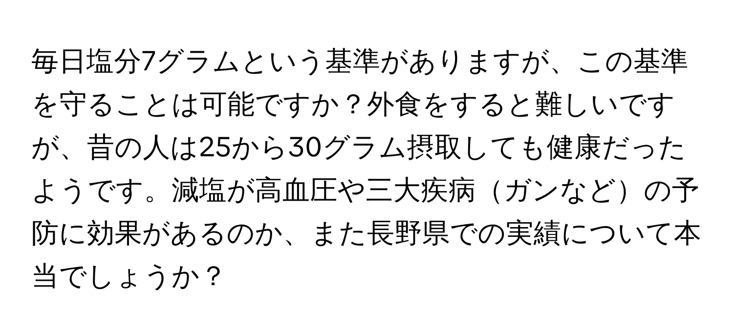 毎日塩分7グラムという基準がありますが、この基準を守ることは可能ですか？外食をすると難しいですが、昔の人は25から30グラム摂取しても健康だったようです。減塩が高血圧や三大疾病ガンなどの予防に効果があるのか、また長野県での実績について本当でしょうか？