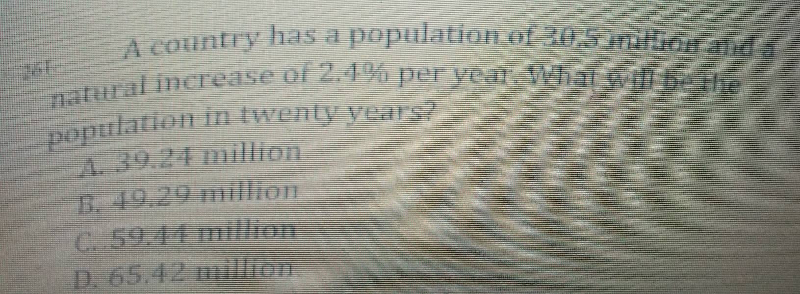 A country has a population of 30.5 million and a
261
natural increase of 2.4% per year. What will be the
population in twenty years?
A. 39.24 million
B. 49.29 million
C. 59.44 million
D. 65.42 million