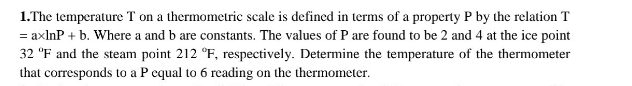 The temperature T on a thermometric scale is defined in terms of a property P by the relation T
=axln P+b. Where a and b are constants. The values of P are found to be 2 and 4 at the ice point
32°F and the steam point 212°F, , respectively. Determine the temperature of the thermometer 
that corresponds to a P cqual to 6 reading on the thermometer.