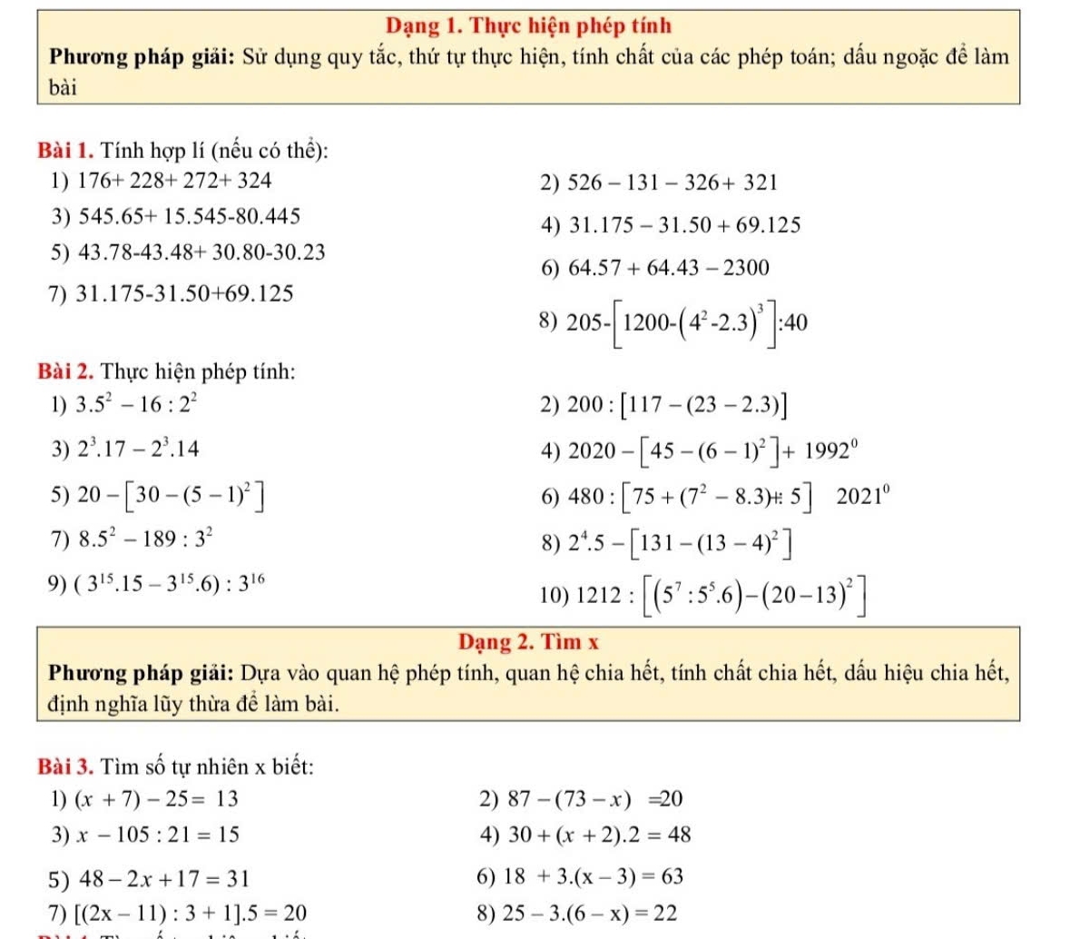 Dạng 1. Thực hiện phép tính
Phương pháp giải: Sử dụng quy tắc, thứ tự thực hiện, tính chất của các phép toán; dấu ngoặc để làm
bài
Bài 1. Tính hợp lí (nếu có thể):
1) 176+228+272+324 2) 526-131-326+321
3) 545.65+15.545-80.445
4) 31.175-31.50+69.125
5) 43.78-43.48+30.80-30.23
6) 64.57+64.43-2300
7) 31.175-31.50+69.125
8) 205-[1200-(4^2-2.3)^3]:40
Bài 2. Thực hiện phép tính:
1) 3.5^2-16:2^2 2) 200:[117-(23-2.3)]
3) 2^3.17-2^3.14 4) 2020-[45-(6-1)^2]+1992^0
5) 20-[30-(5-1)^2] 6) 480:[75+(7^2-8.3)+5]2021^0
7) 8.5^2-189:3^2 8) 2^4.5-[131-(13-4)^2]
9) (3^(15).15-3^(15).6):3^(16)
10) 1212:[(5^7:5^5.6)-(20-13)^2]
Dạng 2. Tìm x
Phương pháp giải: Dựa vào quan hệ phép tính, quan hệ chia hết, tính chất chia hết, dấu hiệu chia hết,
định nghĩa lũy thừa để làm bài.
Bài 3. Tìm số tự nhiên x biết:
1) (x+7)-25=13 2) 87-(73-x)=20
3) x-105:21=15 4) 30+(x+2).2=48
5) 48-2x+17=31 6) 18+3.(x-3)=63
7) [(2x-11):3+1].5=20 8) 25-3.(6-x)=22