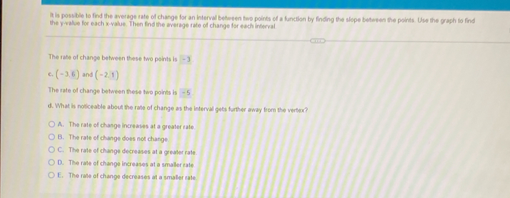 It is possible to find the average rate of change for an interval between two points of a function by finding the slope between the points. Use the graph to find
the y -value for each x -value. Then find the average rate of change for each interval
The rate of change between these two points is - 3
C. (-3,6) and (-2,1)
The rate of change between these two points is - 5
d. What is noticeable about the rate of change as the interval gets further away from the vertex?
A. The rate of change increases at a greater rate
B. The rate of change does not change
C. The rate of change decreases at a greater rate.
D. The rate of change increases at a smaller rate
E. The rate of change decreases at a smaller rate