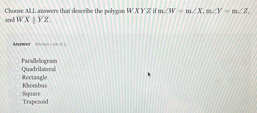 Choose ALL answers that describe the polygon W X Y Z if m∠ W=m∠ X, m∠ Y=m∠ Z, 
and overline WXbeginvmatrix endvmatrix overline YZ. 
Answer Attempt 1 out of 3
Parallelogram
Quadrilateral
Rectangle
Rhombus
Square
Trapezoid