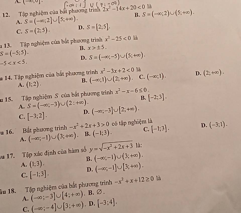 A. (-∈fty ;0]·
12. Tập nghiệm của bất phương trình 2x^2-14x+20<0</tex> là
B. S=(-∈fty ;2)∪ (5;+∈fty ).
A. S=(-∈fty ;2]∪ [5;+∈fty ).
C. S=(2;5).
D. S=[2;5].
13. Tập nghiệm của bất phương trình x^2-25<0</tex> là
B. x>± 5.
S=(-5;5).
-5
D. S=(-∈fty ;-5)∪ (5;+∈fty ).
u 14. Tập nghiệm của bất phương trình x^2-3x+2<0</tex> là
D.
A. (1;2).
B. (-∈fty ;1)∪ (2;+∈fty ). C. (-∈fty ;1). (2;+∈fty ).
u 15. Tập nghiệm S của bất phương trình x^2-x-6≤ 0.
B. [-2;3].
A. S=(-∈fty ;-3)∪ (2:+∈fty ).
C. [-3;2].
D. (-∈fty ;-3]∪ [2;+∈fty ).
u 16. Bất phương trình -x^2+2x+3>0 có tập nghiệm là
A. (-∈fty ;-1)∪ (3;+∈fty ) B. (-1;3). C. [-1;3]. D. (-3;1).
iu 17.  Tập xác định của hàm số y=sqrt(-x^2+2x+3) là:
B. (-∈fty ;-1)∪ (3;+∈fty ).
A. (1;3).
C. [-1;3].
D. (-∈fty ;-1]∪ [3;+∈fty ).
âu 18. Tập nghiệm của bất phương trình -x^2+x+12≥ 0 là
A. (-∈fty ;-3]∪ [4;+∈fty ). B. ∅ .
C. (-∈fty ;-4]∪ [3;+∈fty ). D. [-3;4].