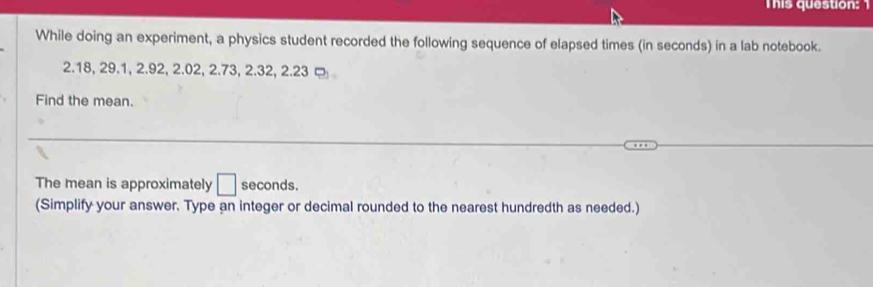 This question: 
While doing an experiment, a physics student recorded the following sequence of elapsed times (in seconds) in a lab notebook.
2.18, 29.1, 2.92, 2.02, 2.73, 2.32, 2.23 ¤ 
Find the mean. 
The mean is approximately □ seconds. 
(Simplify your answer. Type an integer or decimal rounded to the nearest hundredth as needed.)