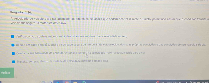 Pergunta n° 26: 
A velocidade do veículo deve ser adequada às diferentes situações que podem ocorrer durante o trajeto, permitindo assim que o condutor transite n 
velocidade segura. O motorista defensivo: 
Verifica como os outros veículos estão transitando e imprime maior velocidade ao seu; 
Decide em cada situação, qual a velocidade segura dentro do límite estabelecido, das suas próprias condições e das condições do seu veículo e da via. 
Confia na sua habilidade de condutor e transita sempre na velocidade máxima estabelecida para a via; 
Transita, sempre, abaixo da metade da velocidade máxima estabelecida; 
Voltar