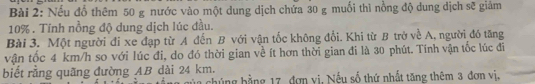 Nếu đổ thêm 50 g nước vào một dung dịch chứa 30 g muối thì nồng độ dung dịch sẽ giảm
10%. Tính nồng độ dung dịch lúc đầu. 
Bài 3. Một người đi xe đạp từ A đến B với vận tốc không đổi. Khi từ B trở về A, người đó tăng 
vận tốc 4 km/h so với lúc đi, do đó thời gian về ít hơn thời gian đi là 30 phút. Tính vận tốc lúc đi 
biết rằng quãng đường AB dài 24 km. của chúng bằng 17, đơn vị, Nếu số thứ nhất tăng thêm 3 đơn vị,