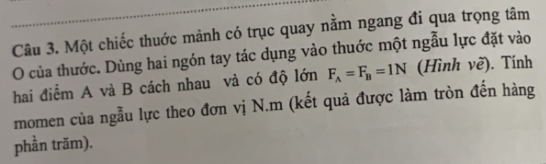 Một chiếc thuớc mảnh có trục quay nằm ngang đi qua trọng tâm 
O của thước. Dùng hai ngón tay tác dụng vào thuớc một ngẫu lực đặt vào 
hai điểm A và B cách nhau và có độ lớn F_A=F_B=1N (Hình về). Tính 
momen của ngẫu lực theo đơn vị N.m (kết quả được làm tròn đến hàng 
phần trăm).