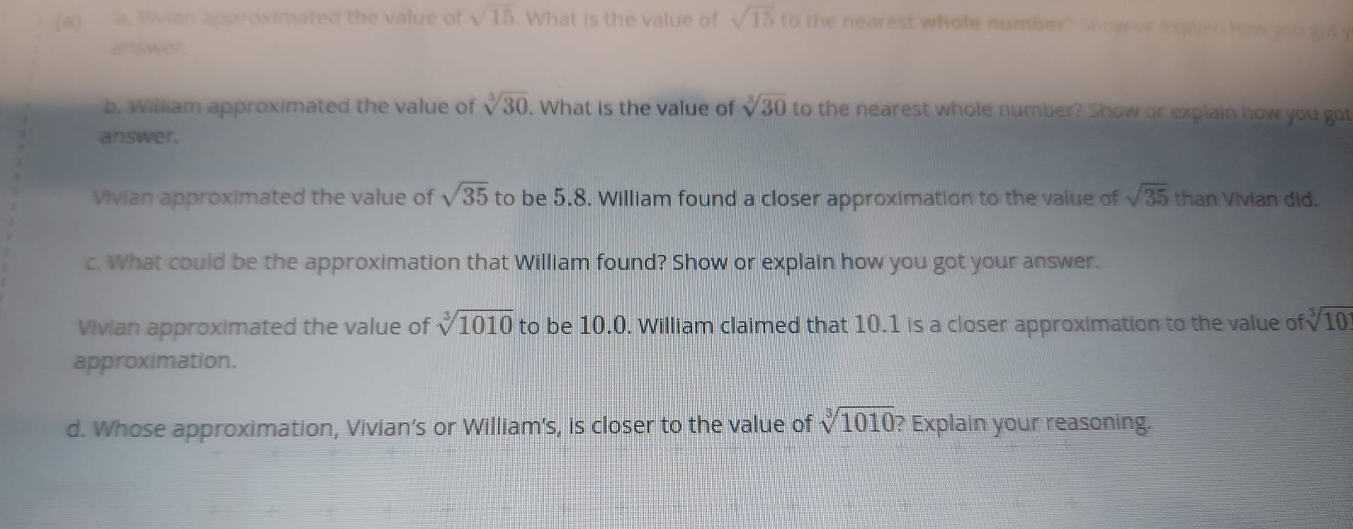 Vivian approximated the value of sqrt(15). What is the value of sqrt(15) to the nearest whole number? Show or explain how you got y 
answer. 
b. William approximated the value of sqrt[3](30). What is the value of sqrt[3](30) to the nearest whole number? Show or explain how you got 
answer. 
Vivian approximated the value of sqrt(35) to be 5.8. William found a closer approximation to the value of sqrt(35) than Vivian did. 
c. What could be the approximation that William found? Show or explain how you got your answer. 
Vivian approximated the value of sqrt[3](1010) to be 10.0. William claimed that 10.1 is a closer approximation to the value of sqrt[3](10)
approximation. 
d. Whose approximation, Vivian’s or William's, is closer to the value of sqrt[3](1010) ? Explain your reasoning.