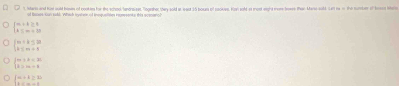 Mario and Kori sold boxes of cookies for the school fundralser. Together, they sold at least 35 boxes of cookles. Kori sold at most eight more boxee than Mario sald. Let m m the number of tese Mara
of boxes Kuri sold. Which system of inequalities represents this scenario?
beginarrayl m+k≥ 8 k≤ m+35endarray.
beginarrayl m+k≤ 35 k≤ m+8endarray.
beginarrayl m+k<35 k>m+8endarray.
beginarrayl m+k≥ 35 k