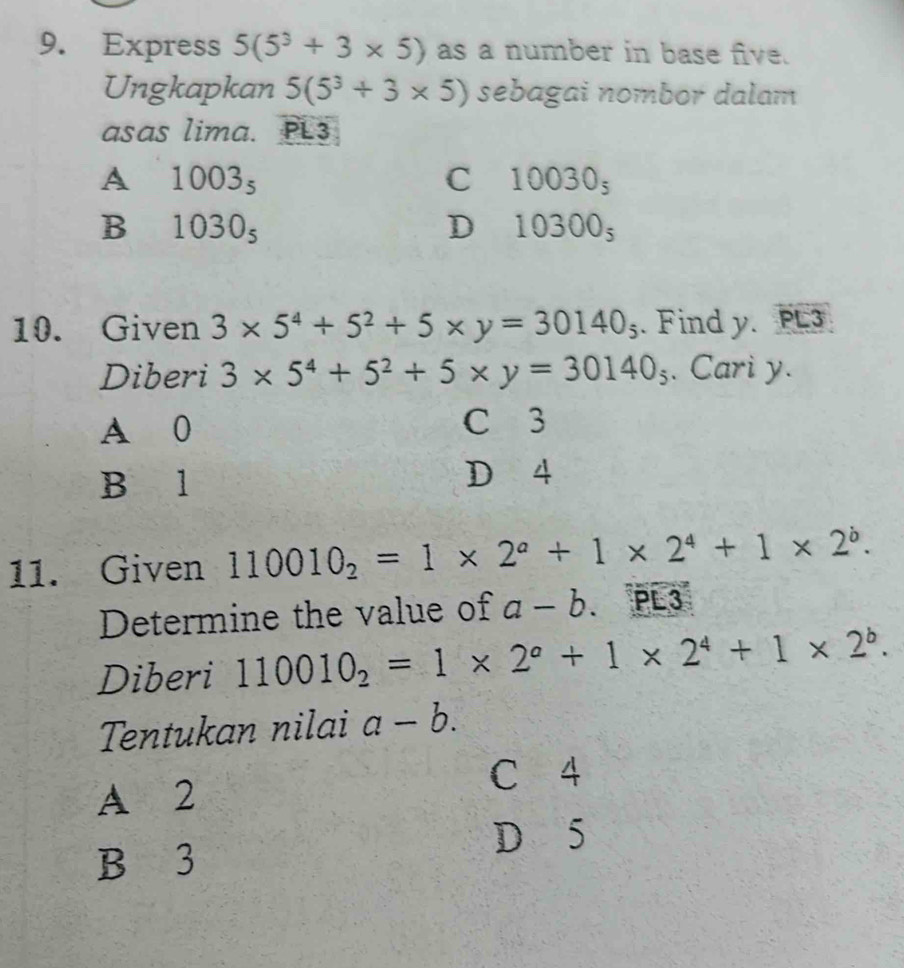 Express 5(5^3+3* 5) as a number in base five.
Ungkapkan 5(5^3+3* 5) sebagai nombor dalam
asas lima. PL3
A 1003_5
C 10030_5
B 1030_5
D 10300_5
10. Given 3* 5^4+5^2+5* y=30140_5. Find y. PL3
Diberi 3* 5^4+5^2+5* y=30140_5. Cari y.
A 0 C 3
B l D 4
11. Given 110010_2=1* 2^a+1* 2^4+1* 2^b. 
Determine the value of a-b.PL3
Diberi 110010_2=1* 2^a+1* 2^4+1* 2^b. 
Tentukan nilai a-b.
C 4
A 2
D 5
B 3