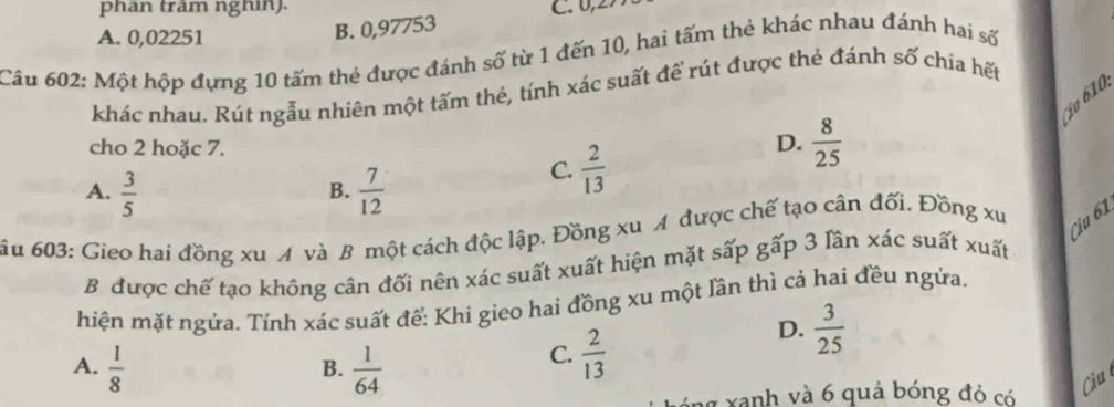 phân trăm nghin). C. 0,2
A. 0,02251
B. 0,97753
Cầu 602: Một hộp đựng 10 tấm thẻ được đánh số từ 1 đến 10, hai tấm thẻ khác nhau đánh hai số
khác nhau. Rút ngẫu nhiên một tấm thẻ, tính xác suất đề rút được thẻ đánh số chía hết
ju 610
cho 2 hoặc 7.
D.  8/25 
A.  3/5   7/12 
C.  2/13 
B.
ầu 603: Gieo hai đồng xu A và B một cách độc lập. Đồng xu A được chế tạo cân đối, Đồng xu
Câu 61
B được chế tạo không cân đối nên xác suất xuất hiện mặt sấp g^((_a)^(_))F 6 3 lần xác suất xuất
hiện mặt ngửa. Tính xác suất để: Khi gieo hai đồng xu một lần thì cả hai đều ngửa.
D.  3/25 
A.  1/8   1/64 
B.
C.  2/13 
ng xanh và 6 quả bóng đỏ có
Câu l