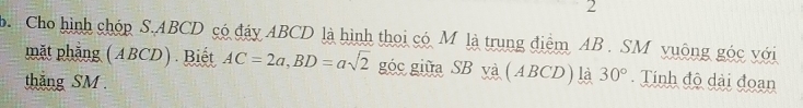 Cho hình chóp S. ABCD có đáy ABCD là hình thoi có M là trung điểm AB. SM vuông góc với 
mặt phẳng (ABCD) . Biết AC=2a, BD=asqrt(2) góc giữa SB yà (ABCD) là 30°. Tính độ dài đoạn 
thắng SM.