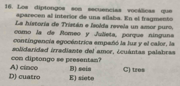 Los díptongos son secuencias vocálicas que
aparecen al interior de una sílaba. En el fragmento
La historía de Tristán e Isolda revela un amor puro,
como la de Romeo y Julieta, porque ninguna
contingencia egocéntrica empañó la luz y el calor, la
solidaridad irradiante del amor, ¿cuántas palabras
con diptongo se presentan?
A) cinco B) seis C) tres
D) cuatro E) siete