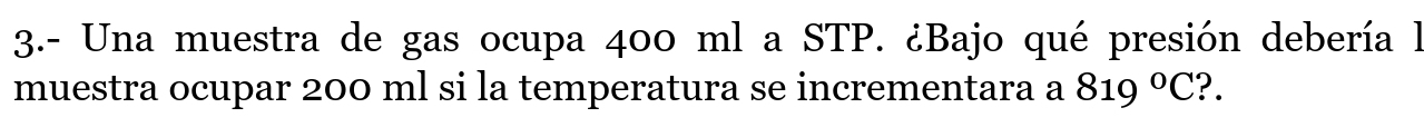 3.- Una muestra de gas ocupa 400 ml a STP. ¿Bajo qué presión debería la 
muestra ocupar 200 ml si la temperatura se incrementara a 819°C ?.