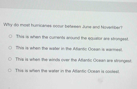 Why do most hurricanes occur between June and November?
This is when the currents around the equator are strongest.
This is when the water in the Atlantic Ocean is warmest.
This is when the winds over the Atlantic Ocean are strongest.
This is when the water in the Atlantic Ocean is coolest.