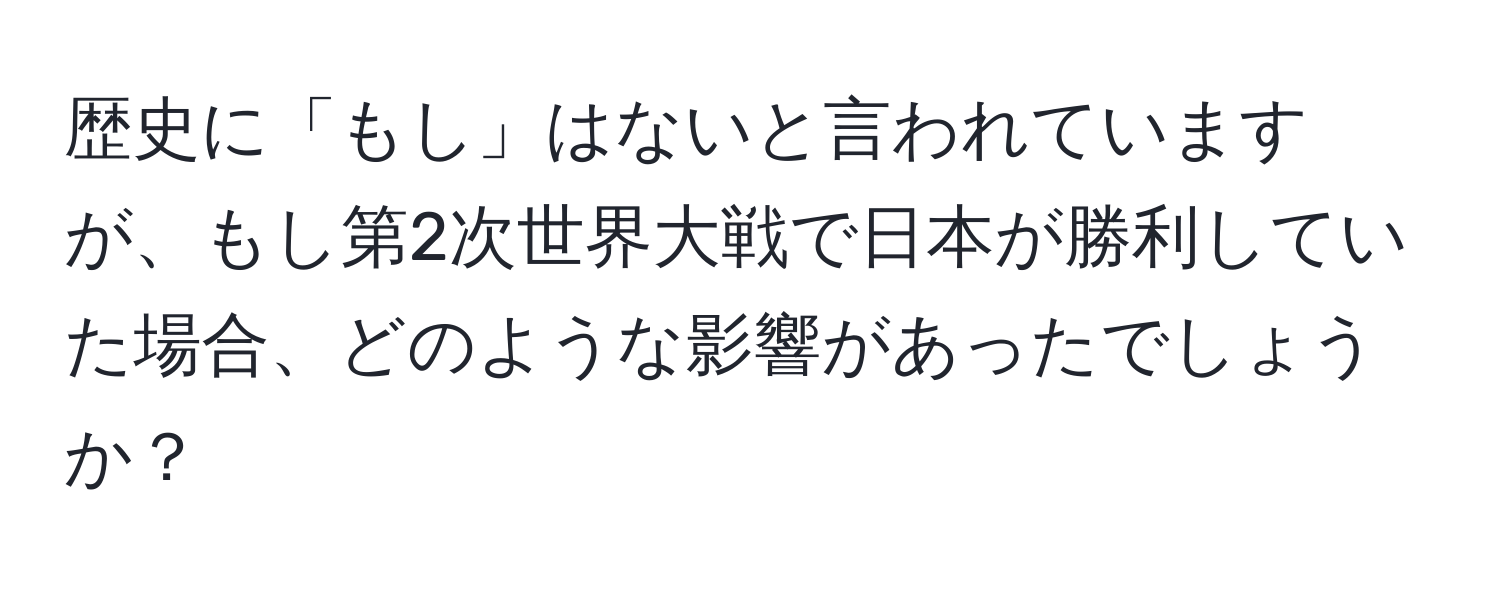 歴史に「もし」はないと言われていますが、もし第2次世界大戦で日本が勝利していた場合、どのような影響があったでしょうか？