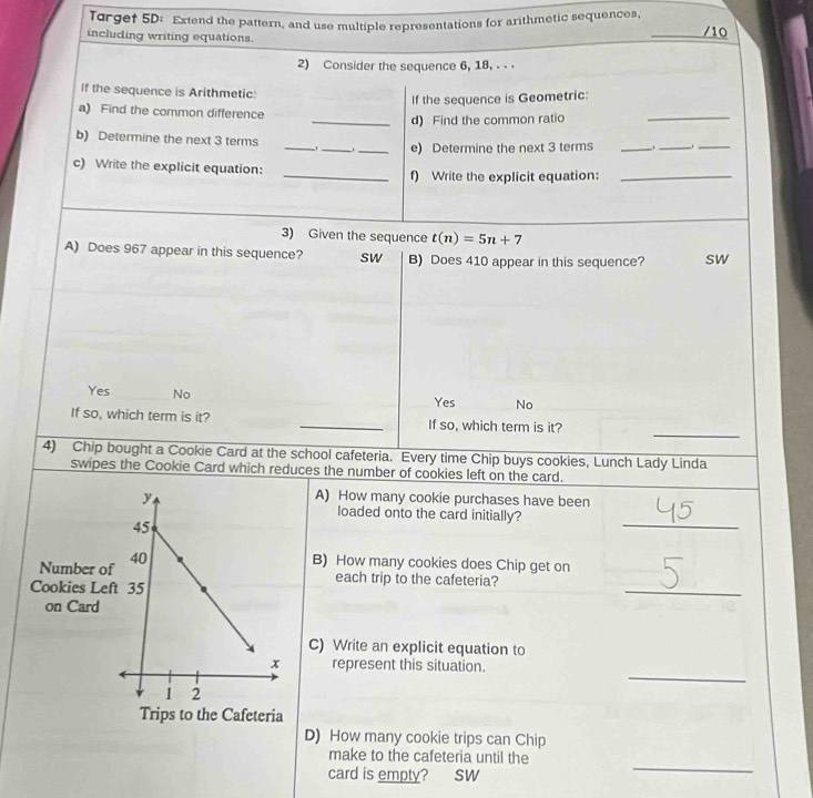 Torgef 5D: Extend the pattern, and use multiple representations for arithmetic sequences,
including writing equations. _/10
2) Consider the sequence 6, 18, . 
If the sequence is Arithmetic:
If the sequence is Geometric:
a) Find the common difference
_d) Find the common ratio
_
_
_
b) Determine the next 3 terms
_e) Determine the next 3 terms _._
_
c) Write the explicit equation: _f) Write the explicit equation:_
3) Given the sequence t(n)=5n+7
A) Does 967 appear in this sequence? sw B) Does 410 appear in this sequence? sw
Yes No Yes No
_
If so, which term is it? _If so, which term is it?
4) Chip bought a Cookie Card at the school cafeteria. Every time Chip buys cookies, Lunch Lady Linda
swipes the Cookie Card which reduces the number of cookies left on the card.
A) How many cookie purchases have been
loaded onto the card initially?
_
B) How many cookies does Chip get on
_
each trip to the cafeteria?
C) Write an explicit equation to
_
represent this situation.
D) How many cookie trips can Chip
_
make to the cafeteria until the
card is empty? sW