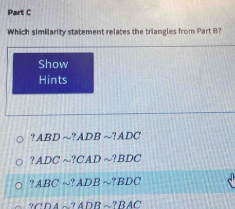 Which similarity statement relates the triangles from Part B?
Show
Hints
? ABD ~? ADB ~? ADC
? ADC ~? CAD ~? BDC
? ABC ~? ADB ~? BDC
? CDA ~? ADB ~? BAC