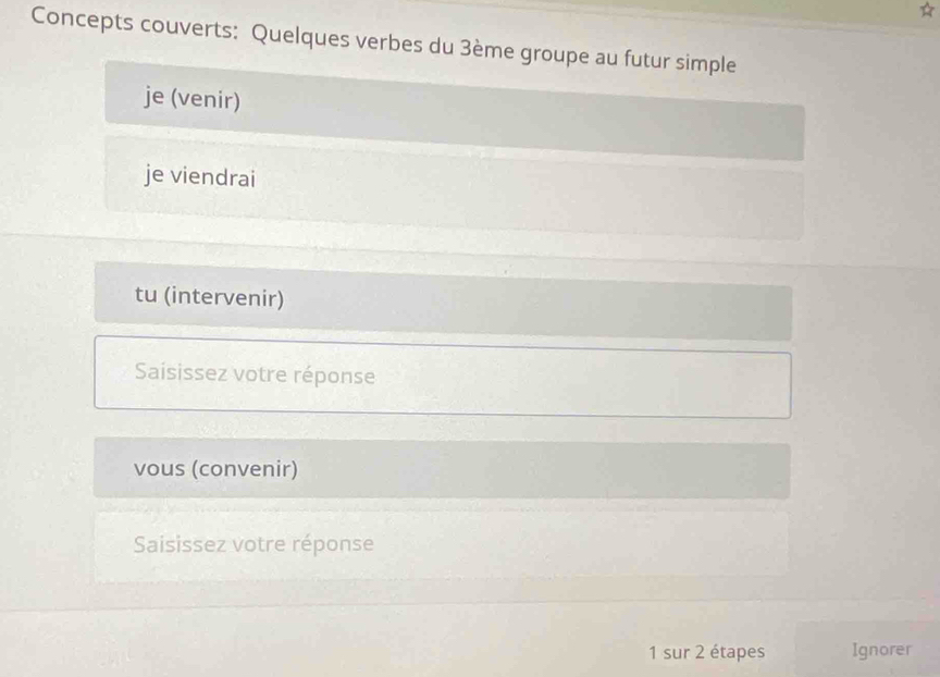 Concepts couverts: Quelques verbes du 3ème groupe au futur simple 
je (venir) 
je viendrai 
tu (intervenir) 
Saisissez votre réponse 
vous (convenir) 
Saisissez votre réponse 
1 sur 2 étapes Ignorer