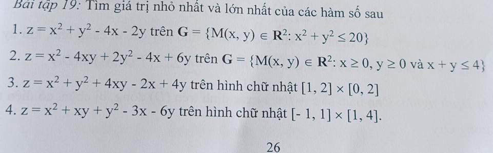 Bài tập 19: Tìm giá trị nhỏ nhất và lớn nhất của các hàm số sau 
1. z=x^2+y^2-4x-2y trên G= M(x,y)∈ R^2:x^2+y^2≤ 20
2. z=x^2-4xy+2y^2-4x+6y trên G= M(x,y)∈ R^2:x≥ 0,y≥ 0 và x+y≤ 4
3. z=x^2+y^2+4xy-2x+4y trên hình chữ nhật [1,2]* [0,2]
4. z=x^2+xy+y^2-3x-6y trên hình chữ nhật [-1,1]* [1,4]. 
26