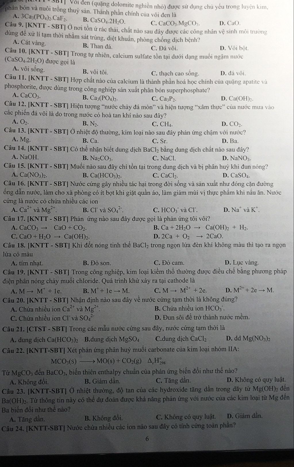 Bốỉ Vôi đen (quặng dolomite nghiền nhỏ) được sử dụng chủ yếu trong luyện kim,
phân bón và nuôi trồng thuỷ sản. Thành phần chính của vôi đen là
A. 3Ca_3(PO_4)_2.CaF_2. B. CaSO_4.2H_2O. C. CaCO_3.MgCO_3. D. CaO.
Câu 9. [KNTT - SBT] Ở nơi tồn ứ rác thải, chất nào sau đây được các công nhân vệ sinh môi trường
dùng để xử lí tạm thời nhằm sát trùng, diệt khuẩn, phòng chống dịch bệnh?
A. Cát vàng. B. Than đá. D. Vôi bột.
C. Đá vôi.
Câu 10. [KNTT - SBT] Trong tự nhiên, calcium sulfate tồn tại dưới dạng muối ngậm nước
(CaSO_4.2H_2O) được gọi là
A. vôi sống. B. vôi tôi. D. đá vôi.
C. thạch cao sống.
Câu 11. [KNTT - SBT] Hợp chất nào của calcium là thành phần hoá học chính của quặng apatite và
phosphorite, được dùng trong công nghiệp sản xuất phân bón superphosphate?
A. CaCO_3. B. Ca_3(PO_4)_2.
C. Ca_3P_2. Ca(OH)_2
D.
Câu 12. [KNTT - SBT] Hiện tượng “nước chảy đá mòn” và hiện tượng “xâm thực” của nước mưa vào
các phiến đá vôi là do trong nước có hoà tan khí nào sau đây?
A. O_2.
B. N_2. C. CH_4. D. CO_2.
Câu 13. [KNTT - SBT] Ở nhiệt độ thường, kim loại nào sau đây phản ứng chậm với nước?
A. Mg. B. Ca. C. Sr. D. Ba.
Câu 14. [KNTT - SBT] Có thể nhận biết dung dịch Ba Cl_2 bằng dung dịch chất nào sau đây?
A. NaOH. B. Na_2CO_3. C. NaCl. D. NaNO_3.
Câu 15. [KNTT - SBT] Muối nào sau đây chỉ tồn tại trong dung dịch và bị phân huỷ khi đun nóng?
A. Ca(NO_3)_2. B. Ca(HCO_3)_2. C. CaCl_2. D. CaSO_4.
Câu 16. [KNTT - SBT] Nước cứng gây nhiều tác hại trong đời sống và sản xuất như đóng cặn đường
ổng dẫn nước, làm cho xà phòng có ít bọt khi giặt quần áo, làm giảm mùi vị thực phẩm khi nấu ăn. Nước
cứng là nước có chứa nhiều các ion
A. Ca^(2+) và Mg^(2+). B. Clǐ và SO_4^((2-). C. HCO_3^- và Cl. D. Na^+) và K^+.
Câu 17. [KNTT - SBT] Phản ứng nào sau đây được gọi là phản ứng tôi vôi?
A. CaCO_3to CaO+CO_2. B. Ca+2H_2Oto Ca(OH)_2+H_2.
C. CaO+H_2Oto Ca(OH)_2. D. 2Ca+O_2to 2CaO.
Câu 18. [KNTT - SBT] Khi đốt nóng tinh thể BaCl_2 trong ngọn lửa đèn khí không màu thì tạo ra ngọn
lửa có màu
A. tím nhạt. B. Đỏ son. C. Đỏ cam. D. Lục vàng.
Câu 19. [KNTT - SBT] Trong công nghiệp, kim loại kiềm thổ thường được điều chế bằng phương pháp
điện phân nóng chảy muối chloride. Quá trình khử xảy ra tại cathode là
A. Mto M^++1e. B. M^++1eto M. C. Mto M^(2+)+2e. D. M^(2+)+2eto M.
Câu 20. [KNTT - SBT] Nhận định nào sau đây về nước cứng tạm thời là không đúng?
A. Chứa nhiều ion Ca^(2+) và Mg^(2+). B. Chứa nhiều ion HCO_3^(-.
C. Chứa nhiều íon Clĩ và SO_4^(2-) D. Đun sôi để trở thành nước mềm.
Câu 21. [CTST - SBT] Trong các mẫu nước cứng sau đây, nước cứng tạm thời là
A. dung dịch Ca(HCO_3))_2 B.dung dịch MgSO_4 C.dung dịch CaCl_2 D. dd Mg(NO_3)_2
Câu 22. [KNTT-SBT] Xét phản ứng phân huỷ muối carbonate của kim loại nhóm IIA:
MCO_3(s)to MO(s)+CO_2(g)△ _rH_(298)°
Từ MgCO_3 đến BaCO_3 , biến thiên enthalpy chuẩn của phản ứng biến đổi như thế nào?
A. Không đổi. B. Giảm dần. C. Tăng dần. D. Không có quy luật.
Câu 23. [KNTT-SBT] Ở nhiệt thường, độ tan của các hydroxide tăng dần trong dãy từ Mg(OH) 2 đến
Ba(OH): e. Từ thông tin này có thể dự đoán được khả năng phản ứng với nước của các kim loại từ Mg đến
Ba biến đổi như thế nào?
A. Tăng dần. B. Không đổi. C. Không có quy luật. D. Giảm dần.
Câu 24. [KNTT-SBT] Nước chứa nhiều các ion nào sau đây có tính cứng toàn phần?
6