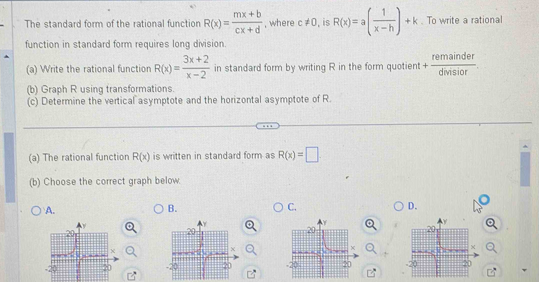 The standard form of the rational function R(x)= (mx+b)/cx+d  , where c!= 0 , is R(x)=a( 1/x-h )+k. To write a rational 
function in standard form requires long division. 
(a) Write the rational function R(x)= (3x+2)/x-2  in standard form by writing R in the form quotient + remainder/divisior . 
(b) Graph R using transformations. 
(c) Determine the vertical asymptote and the horizontal asymptote of R. 
(a) The rational function R(x) is written in standard form as R(x)=□. 
(b) Choose the correct graph below. 
A. 
B. 
C. 
D.