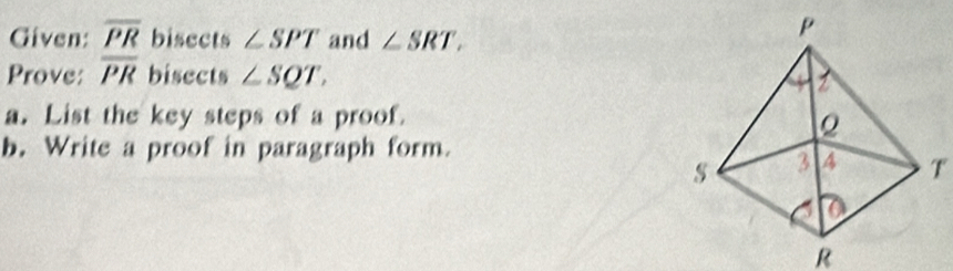 Given: overline PR bisects ∠ SPT and ∠ SRT, 
Prove: overline PR bisects ∠ SQT, 
a. List the key steps of a proof. 
b. Write a proof in paragraph form.